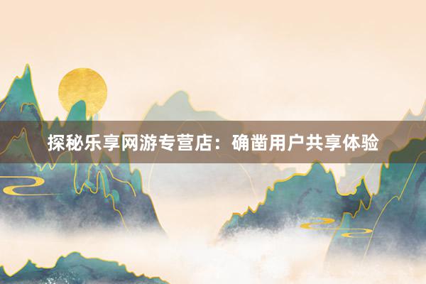 探秘乐享网游专营店：确凿用户共享体验